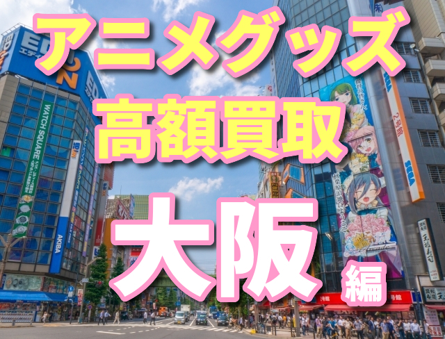 大阪でアニメグッズの高額買取を目指そう おすすめ方法3選 オタ買取 Com